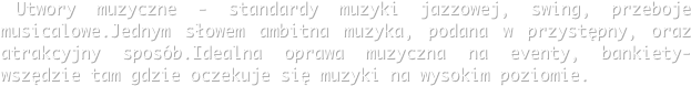  Utwory muzyczne - standardy muzyki jazzowej, swing, przeboje musicalowe.Jednym słowem ambitna muzyka, podana w przystępny, oraz atrakcyjny sposób.Idealna oprawa muzyczna na eventy, bankiety- wszędzie tam gdzie oczekuje się muzyki na wysokim poziomie.
