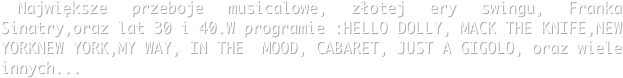  Największe przeboje musicalowe, złotej ery swingu, Franka Sinatry,oraz lat 30 i 40.W programie :HELLO DOLLY, MACK THE KNIFE,NEW YORKNEW YORK,MY WAY, IN THE  MOOD, CABARET, JUST A GIGOLO, oraz wiele innych...
